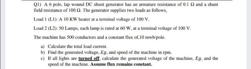 QI) A 6 pole, lap wound DC shunt generator has an armature resistance of 0.1 Q and a shunt
field resistance of 100 Q. The generator supplies two loads as follows,
Load 1 (LI): A 10KW heater at a terminal voltage of 100 V.
Load 2 (L2): 50 Lamps, each lamp is rated at 60 W, at a terminal voltage of 100 v.
The machine has 500 conductors and a constant flux of, 10 mwb/pole.
a) Calculate the total load current.
b) Find the generated voltage, Eg, and speed of the machine in rpm.
c) If all lights are turned off, calculate the generated voltage of the machine, Eg, and the
speed of the machine. Assume flux remains constant.
