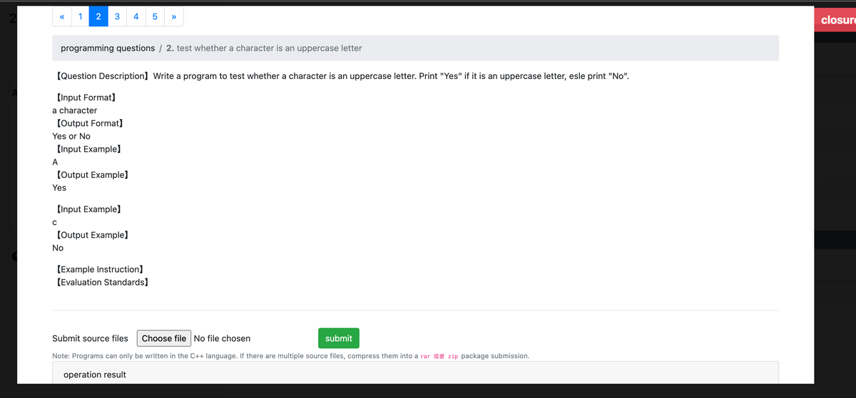 2
LO
1 2
3 4
5
»>
programming questions / 2. test whether a character is an uppercase letter
[Question Description] Write a program to test whether a character is an uppercase letter. Print "Yes" if it is an uppercase letter, esle print "No".
[Input Format]
a character
[Output Format]
Yes or No
[Input Example)
A
[Output Example]
Yes
[Input Example]
C
[Output Example]
No
[Example Instruction]
[Evaluation Standards]
Submit source files
Choose file No file chosen
submit
Note: Programs can only be written in the C++ language. If there are multiple source files, compress them into a rar zip package submission.
operation result
closure