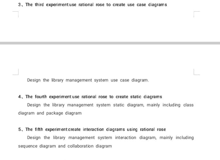 3. The third experiment:use rational rose to create use case diagrams
Design the library management system use case diagram.
4. The fourth experiment:use rational rose to create static diagrams
Design the library management system static diagram, mainly including class
diagram and package diagram
5. The fifth experiment:create interaction diagrams using rational rose
Design the library management system interaction diagram, mainly including
sequence diagram and collaboration diagram
L