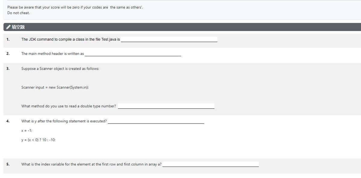 Please be aware that your score will be zero if your codes are the same as others'.
Do not cheat.
填空题
The JDK command to compile a class in the file Test.java is
The main method header is written as
Suppose a Scanner object is created as follows:
Scanner input = new Scanner(System.in);
What method do you use to read a double type number?
What is y after the following statement is executed?
x = -1;
y = (x < 0) ? 10: -10;
What is the index variable for the element at the first row and first column in array a?
1.
2.
3.
4.
5.