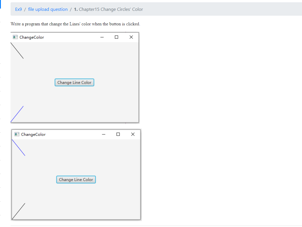 Ex9 / file upload question / 1. Chapter 15 Change Circles' Color
Write a program that change the Lines' color when the button is clicked.
ChangeColor
X
Change Line Color
ChangeColor
Change Line Color
X