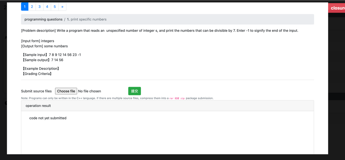 1
2
3 4 5
programming questions / 1. print specific numbers
[Problem description] Write a program that reads an unspecified number of integer s, and print the numbers that can be divisible by 7. Enter -1 to signify the end of the input.
[Input form] integers
[Output form] some numbers
[Sample input] 7 8 9 12 14 56 23 -1
[Sample output] 7 14 56
[Example Description]
[Grading Criteria]
Submit source files Choose file No file chosen
#
Note: Programs can only be written in the C++ language. If there are multiple source files, compress them into a rar zip package submission.
operation result
code not yet submitted
closure