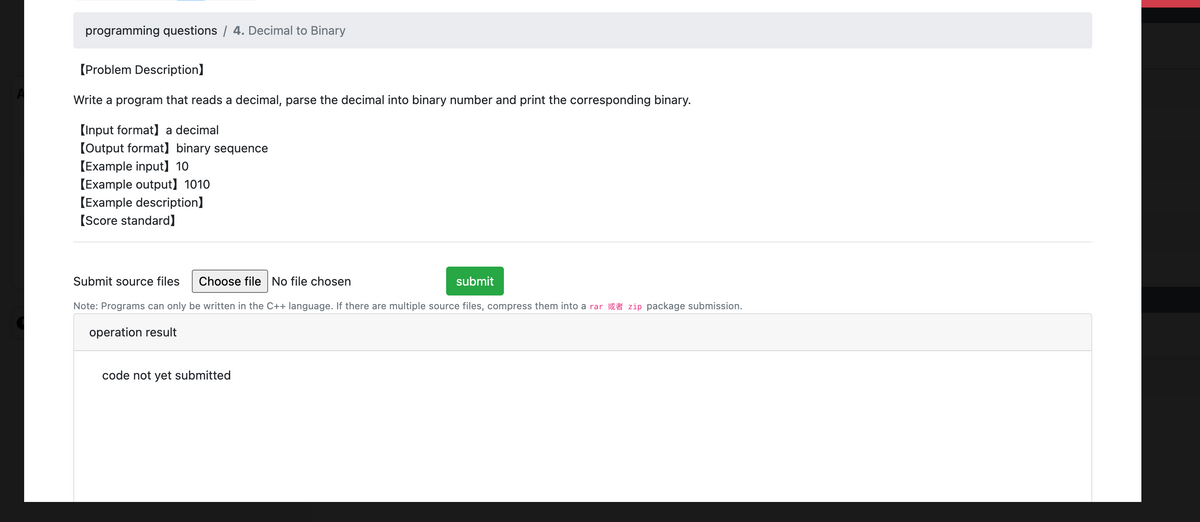 programming questions / 4. Decimal to Binary
【Problem Description]
Write a program that reads a decimal, parse the decimal into binary number and print the corresponding binary.
[Input format] a decimal
[Output format] binary sequence
[Example input】 10
[Example output) 1010
[Example description]
[Score standard]
Submit source files Choose file No file chosen
submit
Note: Programs can only be written in the C++ language. If there are multiple source files, compress them into a rar zip package submission.
operation result
code not yet submitted