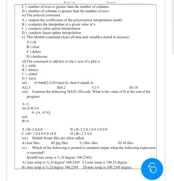 Binding
thread........
C) number of rows is greater than the number of columns
D) number of columns is greater than the number of rows
ix) The polyval command
A) outputs the coefficients of the polynominal interpolation model
B) evaluates the interpolant at a given value of x
C) conducts cubic-spline interpolation
D) conducts linear-spline interpolation
x) This Matlab command clears all data and variables stored in:
memory:
A) cle
B) clear
C) delete
D) deallocate
xi) The command to add text to the x axis of a plot is
A) xtitle
B) label,x
C ) xlabel
D) xtext
xii)
A-rand(2,5);b-size(A); then b equals to
B)5,2
A)2,5
C) 5
D) 10
xiii) Examine the following MATLAB code. What is the value of B at the end of the
program:
A=2;
for ii 0:2:4
A=[A, A*ii];
end
B=A
A) B-2,0,0,0
B) B-2202002000
D) B-2248
C) B 204080160
xiv) Matlab Script files are often called,
A) mat files
B) jpg files
C) Doc files
D) M files
xv) Which of the following is printed to standard output when the following expression
is executed?
fprintf('max temp is %.2f degree', 100.2345)
A) 'max temp is %.2f degree', 100.2345
C) max temp is 100.23 degree
B) max temp is %.2f degree 100.2345 D) max temp is 100.2345 degree
S
***********