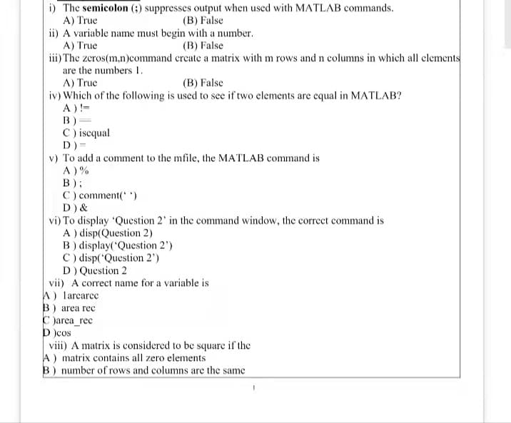 i) The semicolon (;) suppresses output when used with MATLAB commands.
A) True
(B) False
ii) A variable name must begin with a number.
A) True
(B) False
iii) The zeros(m,n)command
create a matrix with m rows and n columns in which all elements
are the numbers 1.
A) True
(B) False
iv) Which of the following is used to see if two elements are equal in MATLAB?
A) !=
B)=
C) isequal
D)=
v) To add a comment to the mfile, the MATLAB command is
A)%
B);
C) comment('')
D) &
vi) To display 'Question 2' in the command window, the correct command is
A) disp(Question 2)
B) display('Question 2')
C) disp('Question 2¹)
D) Question 2
vii) A correct name for a variable is
A) larearee
B) area rec
C )area_rec
D )cos
viii) A matrix is considered to be square if the
A) matrix contains all zero elements
B) number of rows and columns are the same