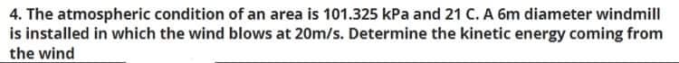4. The atmospheric condition of an area is 101.325 kPa and 21 C. A 6m diameter windmill
is installed in which the wind blows at 20m/s. Determine the kinetic energy coming from
the wind

