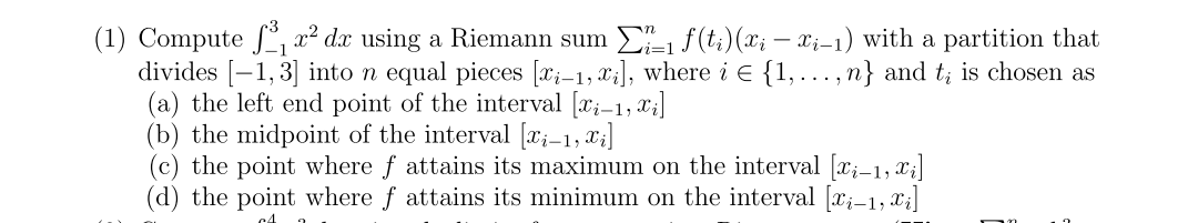 (1) Compute ₁x² dx using a Riemann sum Σ₁ f(ti) (xi — xį−1) with a partition that
divides [-1,3] into n equal pieces [xi-1, xi], where i € {1,...,n} and t; is chosen as
(a) the left end point of the interval [i-1, xi]
(b) the midpoint of the interval [xi−1, xi]
(c) the point where f attains its maximum on the interval [xi-1, xi]
(d) the point where f attains its minimum on the interval [i-1, x₂]
c4 2