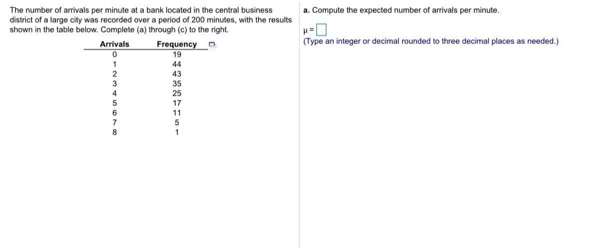 The number of arrivals per minute at a bank located in the central business
district of a large city was recorded over a period of 200 minutes, with the results
shown in the table below. Complete (a) through (c) to the right.
a. Compute the expected number of arrivals per minute.
Arrivals
(Type an integer or decimal rounded to three decimal places as needed.)
Frequency
19
44
2
43
3
35
4
25
5
17
11
7
8
1
