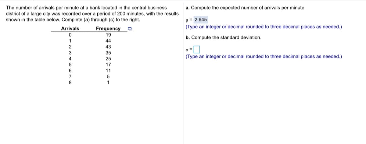 a. Compute the expected number of arrivals per minute.
The number of arrivals per minute at a bank located in the central business
district of a large city was recorded over a period of 200 minutes, with the results
shown in the table below. Complete (a) through (c) to the right.
µ= 2.645
(Type an integer or decimal rounded to three decimal places as needed.)
Arrivals
Frequency
19
b. Compute the standard deviation.
1
44
43
3
35
4
25
(Type an integer or decimal rounded to three decimal places as needed.)
17
6
11
7
5
8
1
