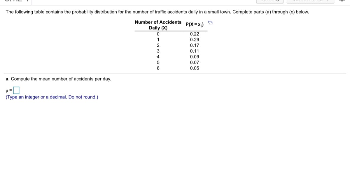 The following table contains the probability distribution for the number of traffic accidents daily in a small town. Complete parts (a) through (c) below.
Number of Accidents
P(X = x;)
Daily (X)
0.22
0.29
0.17
3
0.11
4
0.09
0.07
6
0.05
a. Compute the mean number of accidents per day.
(Type an integer or a decimal. Do not round.)
