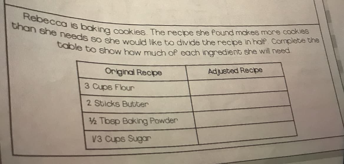 table to show how much of each ingredient she will need
than she needs so she would like to divide the recipe in half. Complete the
Rebecca is baking cookies. The recipe she found makes more cookies
Original Recipe
Adjusted Recpe
3 Cups Flour
2 Sticks Butter
2 Tbsp Baking Powder
V3 Cups Sugar
