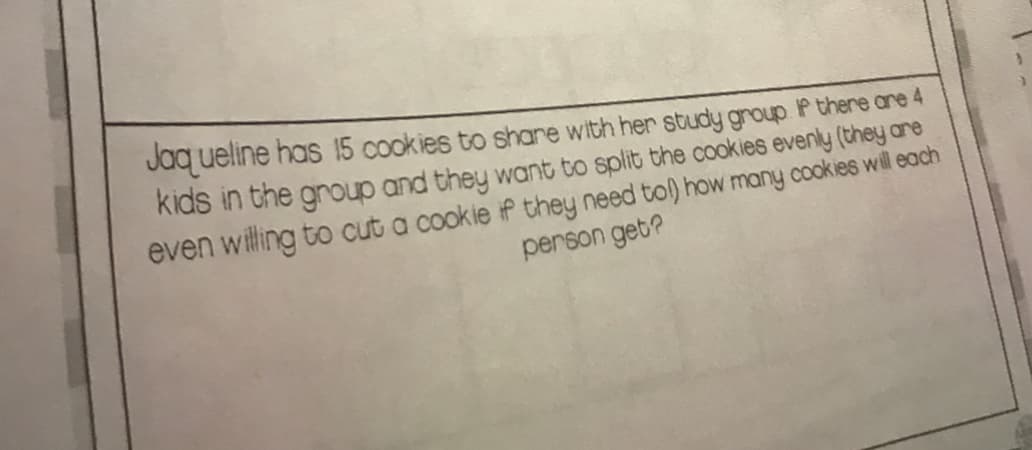 Jaq ueline has 15 cookies to share with her study group P there ane 4
kids in the group and they want to split the cookies evenly (they ane
even willing to cut a cookie if they need tol) how many cookies will each
person get?
