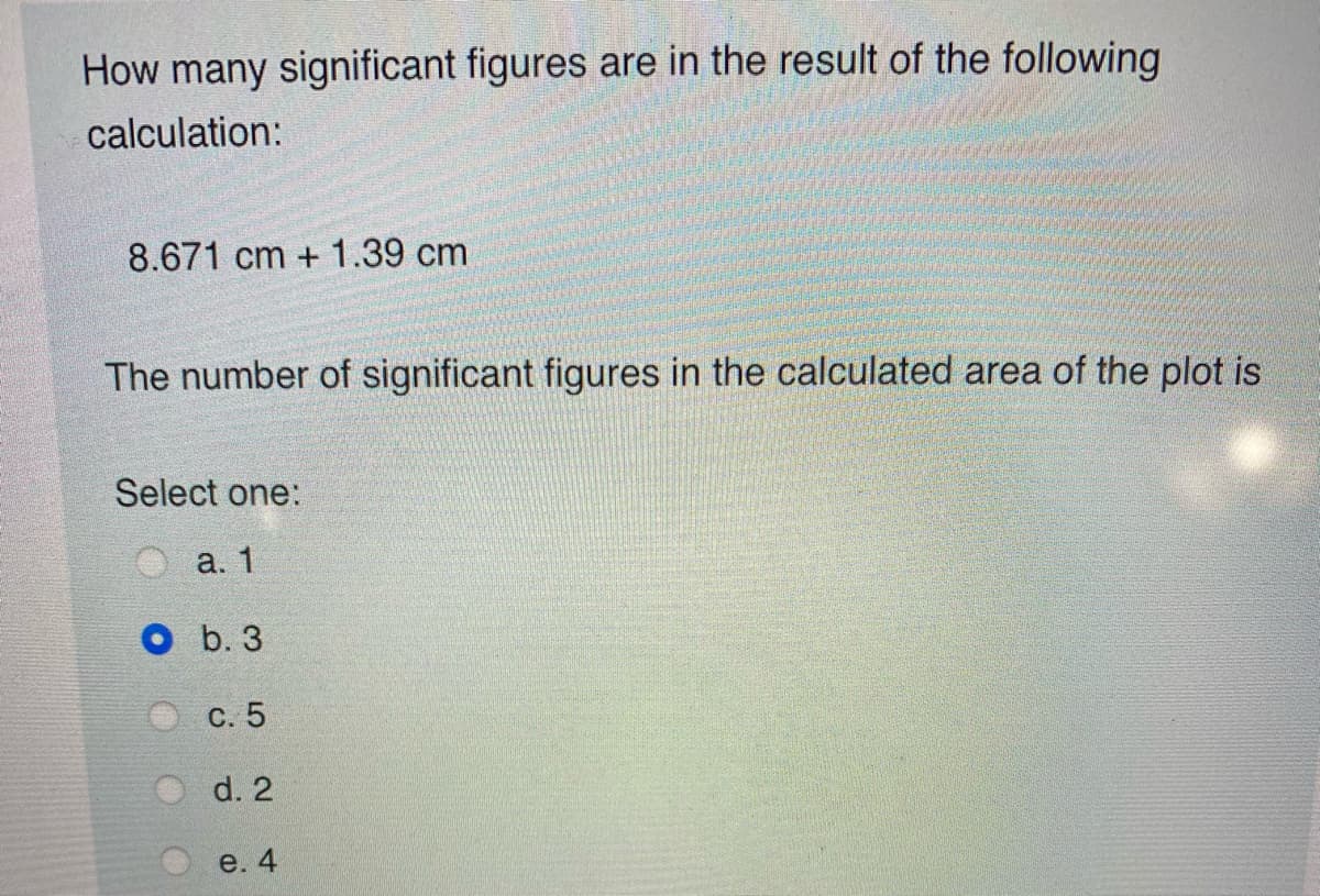 How many significant figures are in the result of the following
calculation:
8.671 cm + 1.39 cm
The number of significant figures in the calculated area of the plot is
Select one:
а. 1
O b. 3
С. 5
d. 2
e. 4
