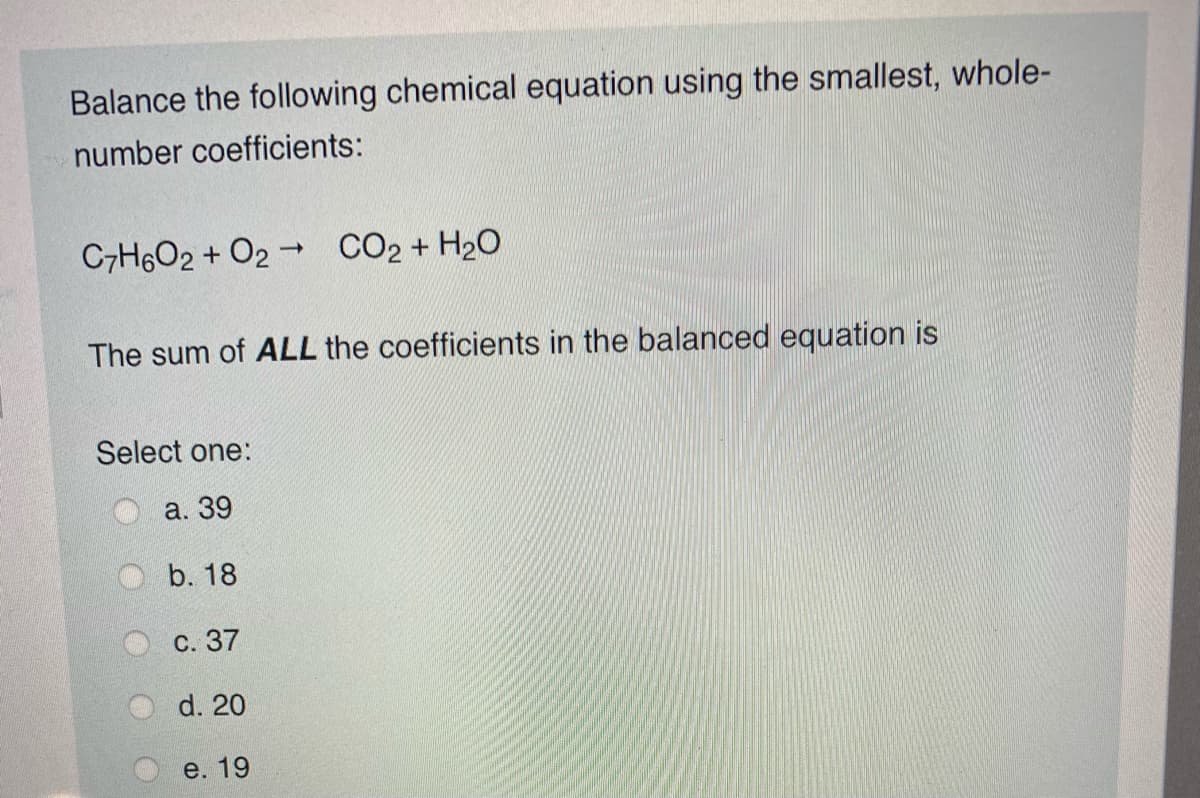 Balance the following chemical equation using the smallest, whole-
number coefficients:
C7H6O2 + O2 - CO2 + H20
The sum of ALL the coefficients in the balanced equation is
Select one:
а. 39
b. 18
с. 37
d. 20
e. 19
