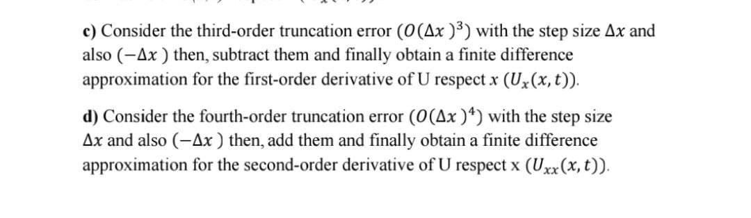 c) Consider the third-order truncation error (O(Ax )³) with the step size Ax and
also (-Ax ) then, subtract them and finally obtain a finite difference
approximation for the first-order derivative of U respect x (Ux(x, t)).
d) Consider the fourth-order truncation error (0(Ax )*) with the step size
Ax and also (-Ax) then, add them and finally obtain a finite difference
approximation for the second-order derivative of U respect x (Uxx(x, t)).
