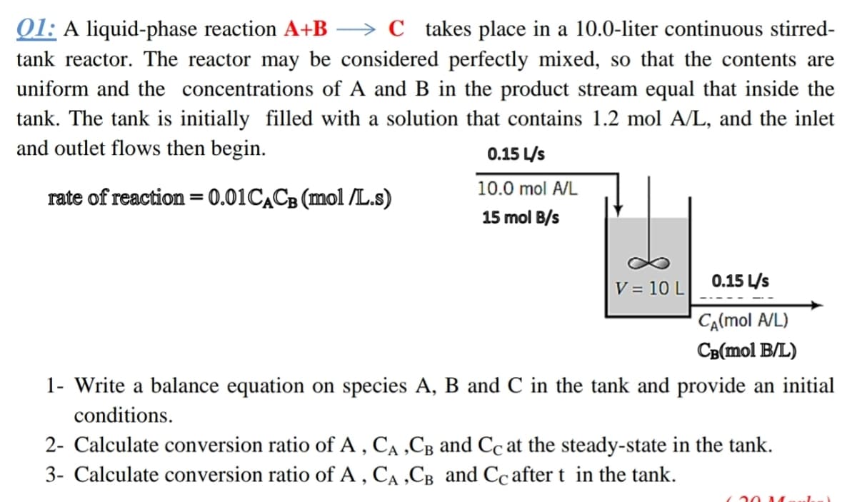 01: A liquid-phase reaction A+B
→ C takes place in a 10.0-liter continuous stirred-
tank reactor. The reactor may be considered perfectly mixed, so that the contents are
uniform and the concentrations of A and B in the product stream equal that inside the
tank. The tank is initially filled with a solution that contains 1.2 mol A/L, and the inlet
and outlet flows then begin.
0.15 L/s
10.0 mol A/L
rate of reaction = 0.01CACB (mol /L.s)
15 mol B/s
0.15 L/s
V = 10 L
CA(mol A/L)
CB(mol B/L)
1- Write a balance equation on species A, B and C in the tank and provide an initial
conditions.
2- Calculate conversion ratio of A , CA ,CB and Cc at the steady-state in the tank.
3- Calculate conversion ratio of A , CA ,CB and Cc after t in the tank.
