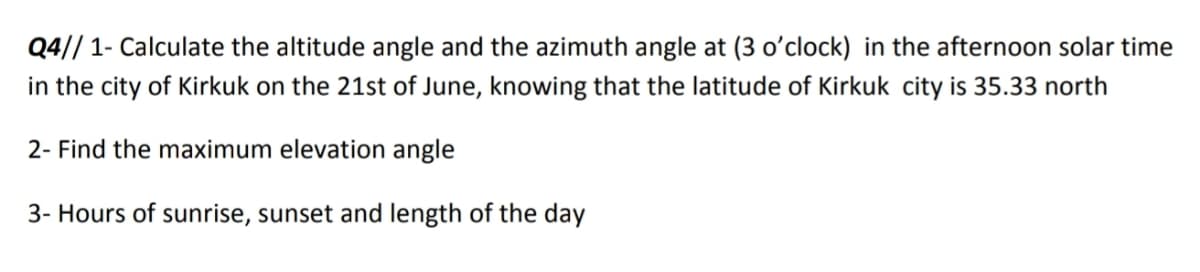 Q4// 1- Calculate the altitude angle and the azimuth angle at (3 o'clock) in the afternoon solar time
in the city of Kirkuk on the 21st of June, knowing that the latitude of Kirkuk city is 35.33 north
2- Find the maximum elevation angle
3- Hours of sunrise, sunset and length of the day
