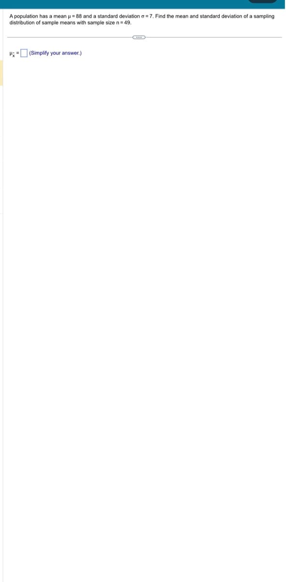 A population has a mean μ = 88 and a standard deviation = 7. Find the mean and standard deviation of a sampling
distribution of sample means with sample size n = 49.
H = (Simplify your answer.)