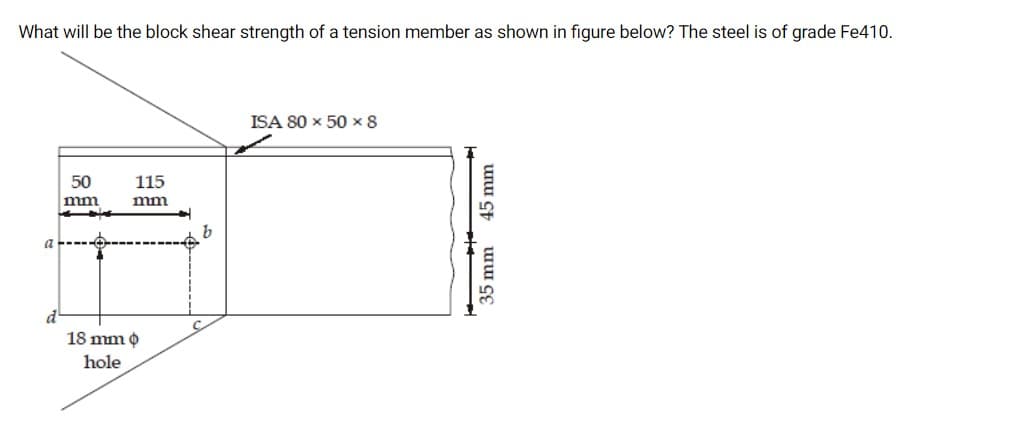 What will be the block shear strength of a tension member as shown in figure below? The steel is of grade Fe410.
ISA 80 x 50 x 8
50
115
mm
mm
18 mm o
hole
35 mm 45 mm
