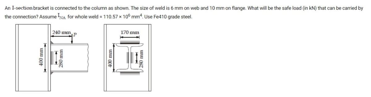 An I-section bracket is connected to the column as shown. The size of weld is 6 mm on web and 10 mm on flange. What will be the safe load (in kN) that can be carried by
the connection? Assume NA for whole weld = 110.57 x 106 mm4. Use Fe410 grade steel.
240 mm
170 mm
P
unu 00t *
280 mm
unu 00t
280 mm
