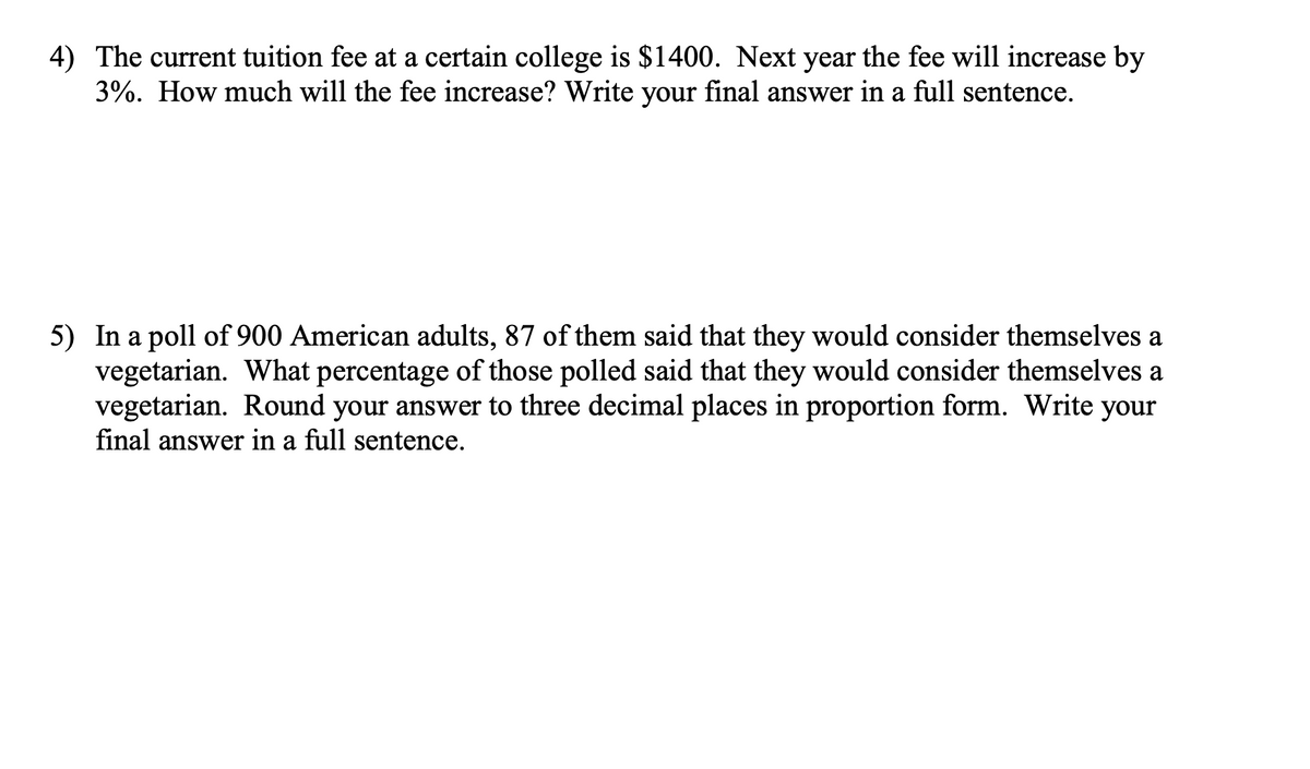 4) The current tuition fee at a certain college is $1400. Next year the fee will increase by
3%. How much will the fee increase? Write your final answer in a full sentence.
5) In a poll of 900 American adults, 87 of them said that they would consider themselves a
vegetarian. What percentage of those polled said that they would consider themselves a
vegetarian. Round your answer to three decimal places in proportion form. Write your
final answer in a full sentence.
