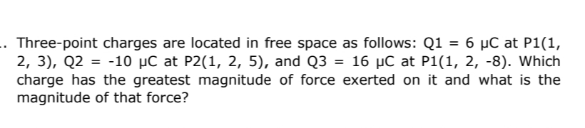 Three-point charges are located in free space as follows: Q1 = 6 µC at P1(1,
2, 3), Q2 = -10 µC at P2(1, 2, 5), and Q3 = 16 µC at P1(1, 2, -8). Which
charge has the greatest magnitude of force exerted on it and what is the
magnitude of that force?
