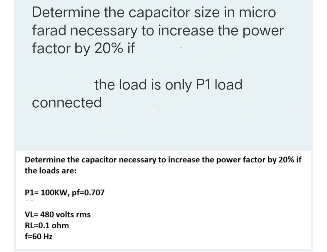 Determine the capacitor size in micro
farad necessary to increase the power
factor by 20% if
the load is only P1 load
connected
Determine the capacitor necessary to increase the power factor by 20% if
the loads are:
P1= 100KW, pf=0.707
VL= 480 volts rms
RL=0.1 ohm
f=60 Hz
