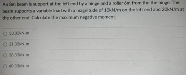 An 8m beam is support at the left end by a hinge and a roller 6m from the the hinge. The
beam supports a variable load with a magnitude of 10kN/m on the left end and 20KN/m at
the other end. Calculate the maximum negative moment.
O 33.33kN-m
O 21.33kN-m
O 38.33kN-m
O 40.33kN-m
