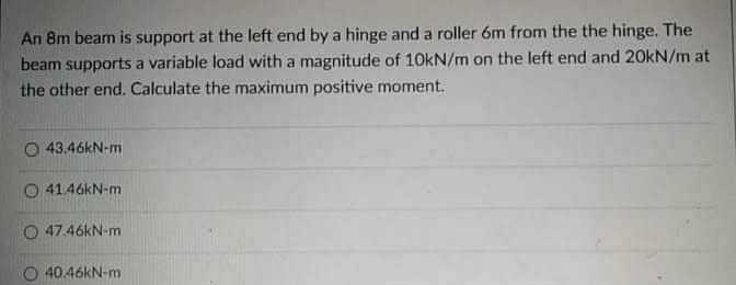 An 8m beam is support at the left end by a hinge and a roller 6m from the the hinge. The
beam supports a variable load with a magnitude of 10kN/m on the left end and 20kN/m at
the other end. Calculate the maximum positive moment.
43.46KN-m
O 41.46KN-m
O 47.46KN-m
40.46KN-m
