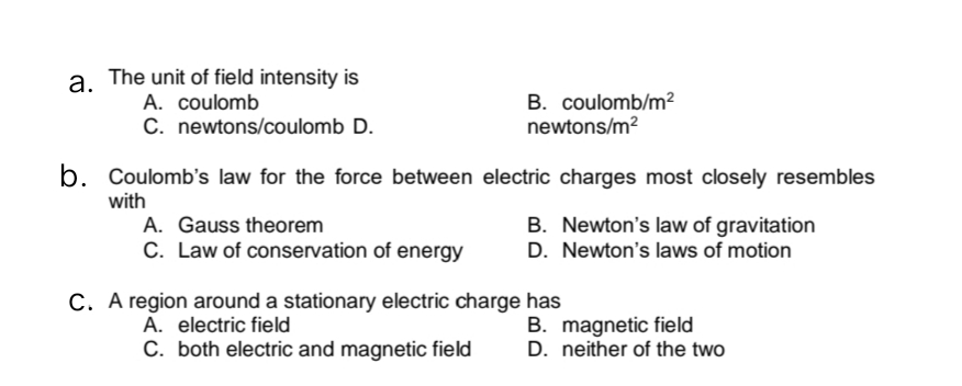 a. The unit of field intensity is
B. coulomb/m?
newtons/m?
A. coulomb
C. newtons/coulomb D.
b. Coulomb's law for the force between electric charges most closely resembles
with
A. Gauss theorem
C. Law of conservation of energy
B. Newton's law of gravitation
D. Newton's laws of motion
C. A region around a stationary electric charge has
B. magnetic field
D. neither of the two
A. electric field
C. both electric and magnetic field
