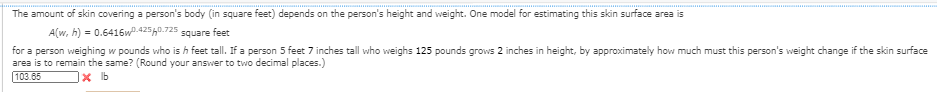 The amount of skin covering a person's body (in square feet) depends on the person's height and weight. One model for estimating this skin surface area is
A(w, h) = 0.6416w0.42540.725 square feet
for a person weighing w pounds who is h feet tall. If a person 5 feet 7 inches tall who weighs 125 pounds grows 2 inches in height, by approximately how much must this person's weight change if the skin surface
area is to remain the same? (Round your answer to two decimal places.)
103.65
x b