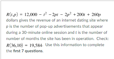 R(1.p) = 12,000 1²-2pt 2p² +200t + 260p
dollars gives the revenue of an internet dating site where
p is the number of pop-up advertisements that appear
during a 30-minute online session and t is the number of
number of months the site has been in operation. Check:
R(36,10) 19,584. Use this information to complete
the first 7 questions.