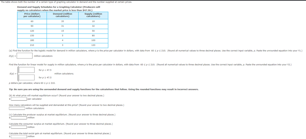 The table shows both the number of a certain type of graphing calculator in demand and the number supplied at certain prices.
Demand and Supply Schedules for a Graphing Calculator (Producers will
supply no calculators when the market price is less than $47.50.)
Demand (million
calculators)
Supply (million
calculators)
35
10
31
32
15
5
Price (dollars
per calculator)
60
S(p) =
90
120
150
180
210
4
3
for p ≥ 47.5
p dollars per calculator, where 60 < p ≤ 210.
50
million calculators;
80
(a) Find the function for the logistic model for demand in million calculators, where p is the price per calculator in dollars, with data from 60 ≤p ≤ 210. (Round all numerical values to three decimal places. Use the correct input variable, p. Paste the unrounded equation into your Y1.)
D(P) =
million calculators
100
Find the function for linear model for supply in million calculators, where p is the price per calculator in dollars, with data from 60 ≤p ≤ 210. (Round all numerical values to three decimal places. Use the correct input variable, p. Paste the unrounded equation into your Y2.)
for p < 47.5
120
Tip: Be sure you are using the unrounded demand and supply functions for the calculations that follow. Using the rounded functions may result in incorrect answers.
(b) At what price will market equilibrium occur? (Round your answer to two decimal places.)
$
per calculator
How many calculators will be supplied and demanded at this price? (Round your answer to two decimal places.)
million calculators
(c) Calculate the producer surplus at market equilibrium. (Round your answer to three decimal places.)
million
$
Calculate the consumer surplus at market equilibrium. (Round your answer to three decimal places.)
million
$
Calculate the total social gain at market equilibrium. (Round your answer to three decimal places.)
million
$