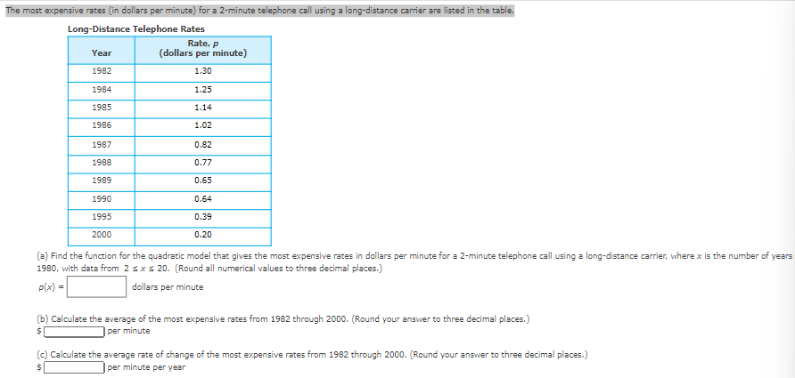 The most expensive rates (in dollars per minute) for a 2-minute telephone call using a long-distance carrier are listed in the table.
Long-Distance Telephone Rates
Year
1982
1984
1985
1986
1987
1988
1989
1990
1995
2000
Rate, p
(dollars per minute)
1.30
1.25
1.14
1.02
0.82
0.77
0.65
0.64
0.39
0.20
(a) Find the function for the quadratic model that gives the most expensive rates in dollars per minute for a 2-minute telephone call using a long-distance carrier, where x is the number of years
1980, with data from 2 ≤ x ≤ 20. (Round all numerical values to three decimal places.)
p(x) =
dollars per minute
(b) Calculate the average of the most expensive rates from 1982 through 2000. (Round your answer to three decimal places.)
$
per minute
(c) Calculate the average rate of change of the most expensive rates from 1982 through 2000. (Round your answer to three decimal places.)
per minute per year