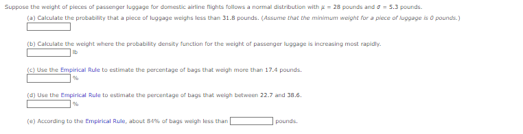 Suppose the weight of pieces of passenger luggage for domestic airline flights follows a normal distribution with = 28 pounds and a = 5.3 pounds.
(a) Calculate the probability that a piece of luggage weighs less than 31.8 pounds. (Assume that the minimum weight for a piece of luggage is 0 pounds.)
(b) Calculate the weight where the probability density function for the weight of passenger luggage is increasing most rapidly.
(c) Use the Empirical Rule to estimate the percentage of bags that weigh more than 17.4 pounds.
(d) Use the Empirical Rule to estimate the percentage of bags that weigh between 22.7 and 38.6.
(e) According to the Empirical Rule, about 84% of bags weigh less than
pounds.