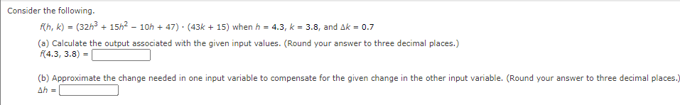 Consider the following.
f(h, k) = (32h³ + 15h² - 10h +47) (43k +15) when h = 4.3, k = 3.8, and Ak = 0.7
(a) Calculate the output associated with the given input values. (Round your answer to three decimal places.)
f(4.3, 3.8) =
(b) Approximate the change needed in one input variable to compensate for the given change in the other input variable. (Round your answer to three decimal places.)
Ah =