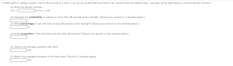 A traffic light on campus remains red for 55 seconds at a time. A car arrives at that light and finds it red. Assume that the waiting time, t seconds, at the light follows a uniform density function f.
(a) Write the density function.
f(t) =
for Osts 55
(b) Calculate the probability of waiting no more than 20 seconds at the red light. (Round your answer to 4 decimal places.)
(c) What percentage of cars will wait at least 35 seconds at the red light? (Round your answer to two decimal places.)
%
(d) What proportion of the wait times are less than 35 seconds? (Round your answer to four decimal places.)
(e) What is the average expected wait time?
sec
(1) What is the standard deviation of the wait times? Round to 3 decimal places.
sec