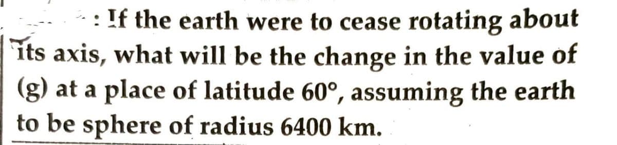 If the earth were to cease rotating about
its axis, what will be the change in the value of
(g) at a place of latitude 60°, assuming the earth
to be sphere of radius 6400 km.