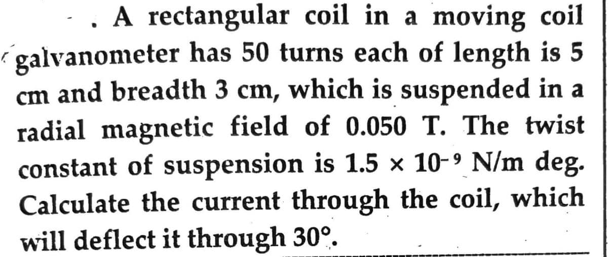 . A rectangular coil in a moving coil
galvanometer has 50 turns each of length is 5
cm and breadth 3 cm, which is suspended in a
radial magnetic field of 0.050 T. The twist
constant of suspension is 1.5 × 10-⁹ N/m deg.
Calculate the current through the coil, which
will deflect it through 30°.