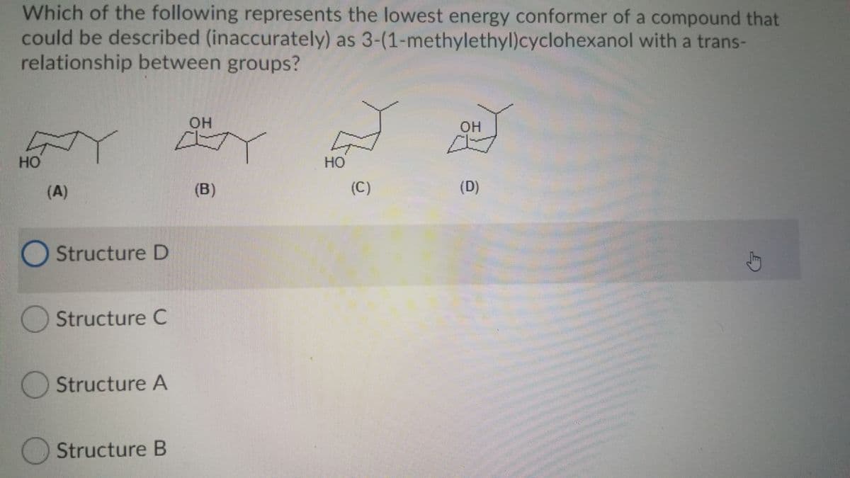 Which of the following represents the lowest energy conformer of a compound that
could be described (inaccurately) as 3-(1-methylethyl)cyclohexanol with a trans-
relationship between groups?
OH
OH
но
HO
(A)
(B)
(C)
(D)
O Structure D
Structure C
Structure A
Structure B
