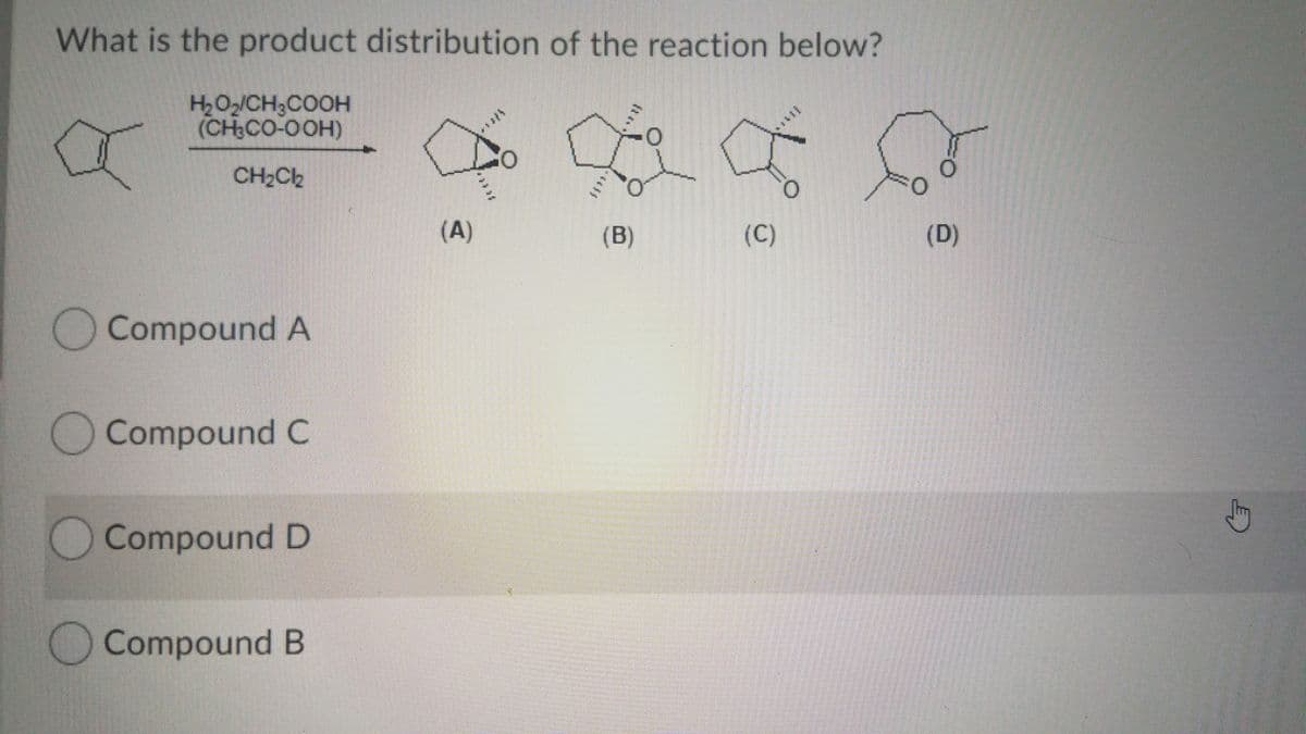 What is the product distribution of the reaction below?
H2O2/CH3COOH
(CH CO-OOH)
CH2Cb
(A)
(B)
(C)
(D)
Compound A
OCompound C
Compound D
OCompound B
