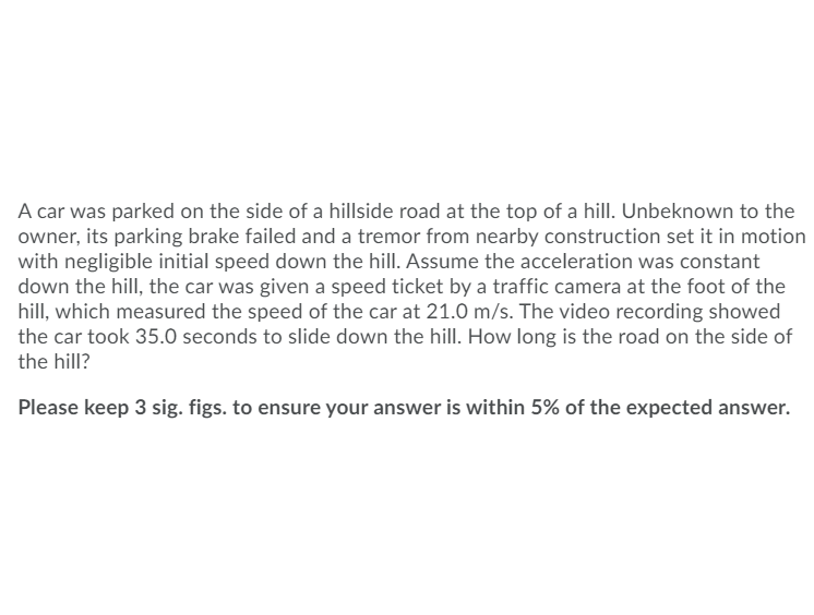 ### Problem Statement

A car was parked on the side of a hillside road at the top of a hill. Unbeknown to the owner, its parking brake failed and a tremor from nearby construction set it in motion with negligible initial speed down the hill. Assume the acceleration was constant down the hill, the car was given a speed ticket by a traffic camera at the foot of the hill, which measured the speed of the car at 21.0 m/s. The video recording showed the car took 35.0 seconds to slide down the hill. How long is the road on the side of the hill?

Please keep 3 significant figures to ensure your answer is within 5% of the expected answer.