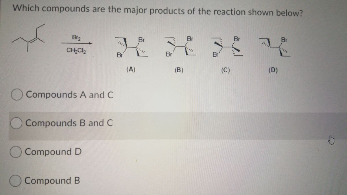 Which compounds are the major products of the reaction shown below?
Br2
Br
Br
Br
Br
CH Cl2
Br
Br
Br
(A)
(B)
(C)
(D)
Compounds A and C
)Compounds B and C
OCompound D
Compound B
