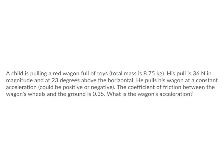 ### Problem Statement: 

A child is pulling a red wagon full of toys (total mass is 8.75 kg). His pull is 36 N in magnitude and at 23 degrees above the horizontal. He pulls his wagon at a constant acceleration (could be positive or negative). The coefficient of friction between the wagon's wheels and the ground is 0.35. What is the wagon's acceleration?

### Solution Outline:

To find the acceleration of the wagon, follow these steps:

1. **Force Components:**
   - Calculate the horizontal (\(F_{x}\)) and vertical (\(F_{y}\)) components of the pulling force:
     \[ F_{x} = F \cos(\theta) \]
     \[ F_{y} = F \sin(\theta) \]
   - Here, \( F = 36 \, \text{N} \) and \( \theta = 23^\circ \).

2. **Normal Force (N):**
   - Determine the normal force using the weight of the wagon and the vertical component of the pulling force:
     \[ N = mg - F_{y} \]
   - Where \( m = 8.75 \, \text{kg} \) and \( g = 9.81 \, \text{m/s}^2 \).

3. **Frictional Force (F_f):**
   - Calculate the frictional force using the normal force and the coefficient of friction (\( \mu \)):
     \[ F_{f} = \mu N \]
   - Given \( \mu = 0.35 \).

4. **Net Force (F_{net}):**
   - Compute the net force acting on the wagon along the horizontal direction:
     \[ F_{net} = F_{x} - F_{f} \]

5. **Acceleration (a):**
   - Finally, find the acceleration using Newton's second law:
     \[ F_{net} = ma \]
     \[ a = \frac{F_{net}}{m} \]

### Detailed Calculation:

1. **Force Components:**
   \[ F_{x} = 36 \cos(23^\circ) \approx 33.17 \, \text{N} \]
   \[ F_{y} = 36 \sin(23^\circ) \approx 14.07 \, \text