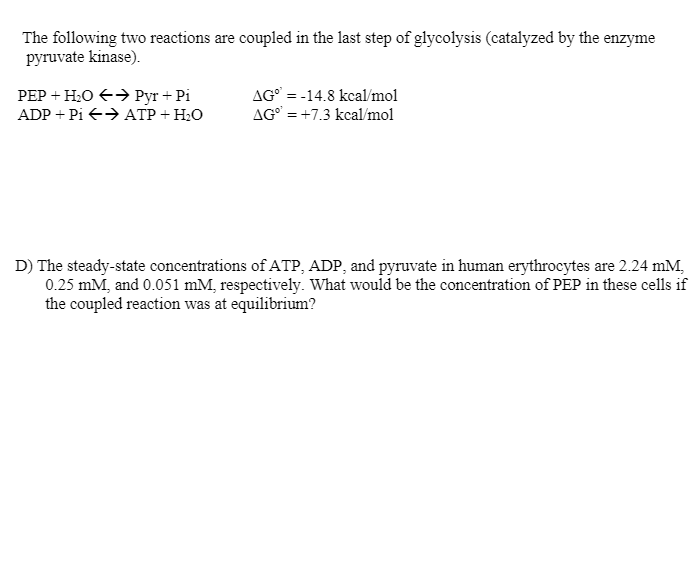 The following two reactions are coupled in the last step of glycolysis (catalyzed by the enzyme
pyruvate kinase).
РЕР + Н.О € Руr + Pi
ADP + Pi → ATP + H2O
AG° = -14.8 kcal/mol
AG° = +7.3 kcal/mol
D) The steady-state concentrations of ATP, ADP, and pyruvate in human erythrocytes are 2.24 mM,
0.25 mM, and 0.051 mM, respectively. What would be the concentration of PEP in these cells if
the coupled reaction was at equilibrium?
