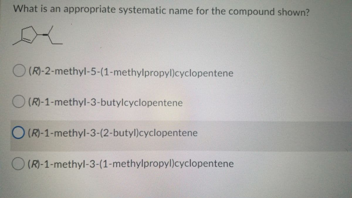 What is an appropriate systematic name for the compound shown?
(R)-2-methyl-5-(1-methylpropyl)cyclopentene
O (R)-1-methyl-3-butylcyclopentene
O (R)-1-methyl-3-(2-butyl)cyclopentene
(R)-1-methyl-3-(1-methylpropyl)cyclopentene
