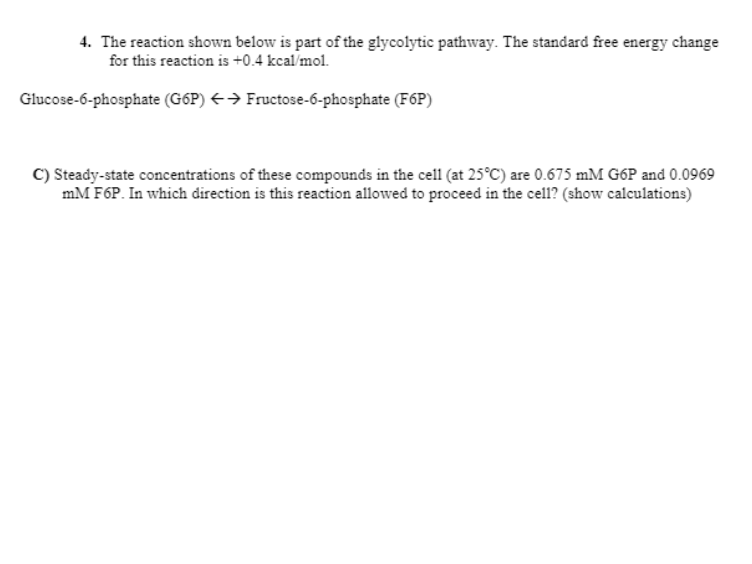 ### Glycolysis and Free Energy Change

#### 4. Reaction and Free Energy in Glycolysis

The glycolytic pathway involves several key reactions, one of which is indicated below. The reaction shows the equilibrium between glucose-6-phosphate (G6P) and fructose-6-phosphate (F6P), with a standard free energy change (ΔG°'):

\[ 
\text{Glucose-6-phosphate (G6P)} \leftrightarrow \text{Fructose-6-phosphate (F6P)}
\]

The standard free energy change for this reaction is +0.4 kcal/mol.

#### C) Steady-State Concentrations and Reaction Direction

Given the steady-state concentrations in the cell at 25°C:

- \[ \text{[G6P]} = 0.675 \, \text{mM} \]
- \[ \text{[F6P]} = 0.0969 \, \text{mM} \]

Determine the direction in which the reaction proceeds by calculating the actual free energy change under these conditions.

**Calculations:**

1. **Convert concentrations to Molarity:**
   
   \[
   \text{[G6P]} = 0.675 \, \text{mM} = 6.75 \times 10^{-4} \, \text{M}
   \]
   \[
   \text{[F6P]} = 0.0969 \, \text{mM} = 9.69 \times 10^{-5} \, \text{M}
   \]

2. **Use the Gibbs free energy equation:**
   
   The actual free energy change (ΔG) can be calculated using the formula:
   
   \[
   ΔG = ΔG°' + RT \ln \left(\frac{\text{[Products]}}{\text{[Reactants]}}\right)
   \]
   
   Where:
   - \( R \) is the universal gas constant \( (1.987 \, \text{cal/mol·K}) \)
   - \( T \) is the temperature in Kelvin (298 K, since \( 25°C = 298 K \))
   
   \[
   ΔG = 0.4 \, \text{kcal/mol} + 0.001987 \, \text{kcal