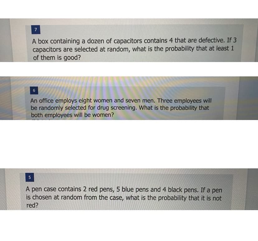 7
A box containing a dozen of capacitors contains 4 that are defective. If 3
capacitors are selected at random, what is the probability that at least 1
of them is good?
6
An office employs eight women and seven men. Three employees will
be randomly selected for drug screening. What is the probability that
both employees will be women?
5
A pen case contains 2 red pens, 5 blue pens and 4 black pens. If a pen
is chosen at random from the case, what is the probability that it is not
red?
