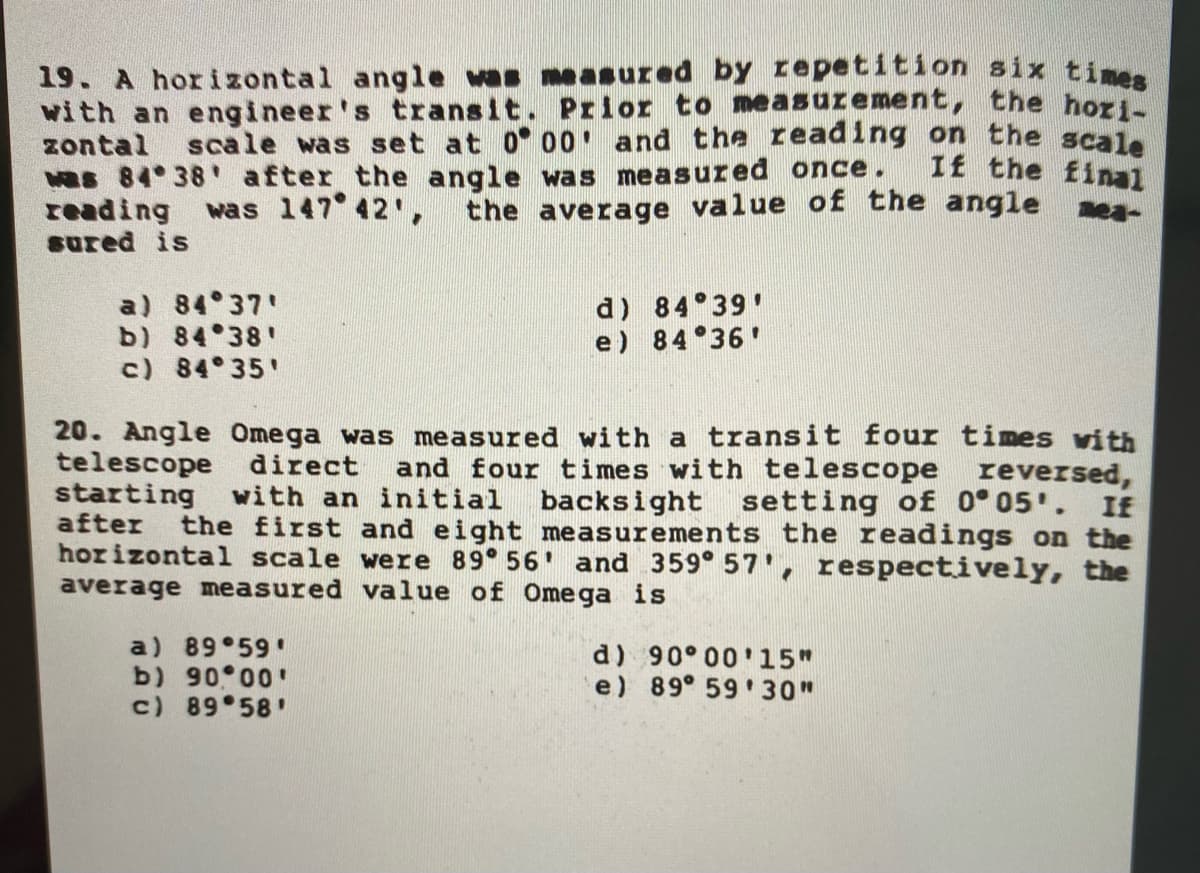 19. A horizontal angle vas measured by repetition six ti.
with an engineer's transit. Prior to measurement, the hori
zontal scale was set at 0 00 and the reading on the scal
Hs 84 38 after the angle was measured once.
reading was 147 42',
sured is
If the final
the average value of the angle
ea-
a) 84 37'
b) 84 38'
c) 84 35'
d) 84 39'
e) 84 36'
20. Angle Omega was measured with a transit four times vith
telescope direct
starting with an initial
after the first and eight measurements the readings on the
horizontal scale were 89 56 and 359° 57', respectively, the
average measured value of Omega is
and four times with telescope reversed,
backsight setting of 0° 05'. If
a) 89 59
b) 90 00'
c) 89 58'
d) 90° 00'15"
e) 89° 59 30"
