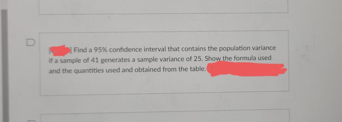 Find a 95% confidence interval that contains the population variance
if a sample of 41 generates a sample variance of 25. Show the formula used
and the quantities used and obtained from the table.
